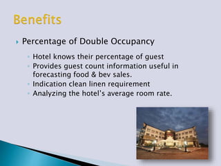  Percentage of Double Occupancy
◦ Hotel knows their percentage of guest
◦ Provides guest count information useful in
forecasting food & bev sales.
◦ Indication clean linen requirement
◦ Analyzing the hotel’s average room rate.
 