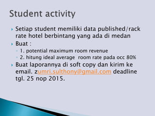  Setiap student memiliki data published/rack
rate hotel berbintang yang ada di medan
 Buat :
◦ 1. potential maximum room revenue
◦ 2. hitung ideal average room rate pada occ 80%
 Buat laporannya di soft copy dan kirim ke
email. zumri.sulthony@gmail.com deadline
tgl. 25 nop 2015.
 