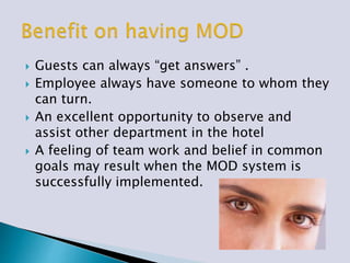  Guests can always “get answers” .
 Employee always have someone to whom they
can turn.
 An excellent opportunity to observe and
assist other department in the hotel
 A feeling of team work and belief in common
goals may result when the MOD system is
successfully implemented.
 