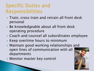  Train, cross train and retrain all front desk
personal
 Be knowledgeable about all front desk
operating procedure
 Coach and counsel all subordinates employee
 Keep overtime hours to minimum
 Maintain good working relationships and
open lines of communication with all
departments
 Monitor master key control
 