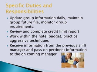  Update group information daily, maintain
group future file, monitor group
requirements.
 Review and complete credit limit report
 Work within the hotel budget, practice
aggressive techniques
 Receive information from the previous shift
manager and pass on pertinent information
to the on coming manager
 