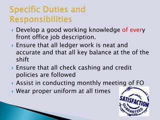  Develop a good working knowledge of every
front office job description.
 Ensure that all ledger work is neat and
accurate and that all key balance at the of the
shift
 Ensure that all check cashing and credit
policies are followed
 Assist in conducting monthly meeting of FO
 Wear proper uniform at all times
 