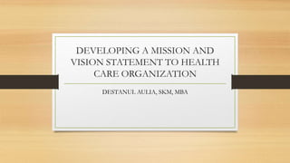 DEVELOPING A MISSION AND
VISION STATEMENT TO HEALTH
CARE ORGANIZATION
DESTANUL AULIA, SKM, MBA
 