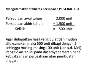 Mengutamakan stabilitas persediaan PT SEJAHTERA
Persediaan awal tahun = 2.000 unit
Persediaan akhir tahun = 1.500 unit -
Selisih = 500 unit
Agar didapatkan hasil yang bulat dan mudah
dilaksanakan maka 500 unit dibagi dengan 5
sehingga masing-masing 100 unit (Jan s.d. Mei).
Pengalokasian ini pada dasarnya terserah pada
kebijaksanaan perusahaan atau pembuatan
anggaran.
 