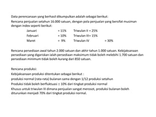 Data perencanaan yang berhasil dikumpulkan adalah sebagai berikut:
Rencana penjualan setahun 16.000 satuan, dengan pola penjualan yang bersifat musiman
dengan index seperti berikut:
Januari = 11% Triwulan II = 25%
Februari = 10% Triwulan III= 15%
Maret = 9% Triwulan IV = 30%
Rencana persediaan awal tahun 2.000 satuan dan akhir tahun 1.000 satuan. Kebijaksanaan
persediaan yang digariskan ialah persediaan maksimum tidak boleh melebihi 1.700 satuan dan
persediaan minimum tidak boleh kurang dari 850 satuan.
Rencana produksi:
Kebijaksanaan produksi ditentukan sebagai berikut :
produksi normal (rata-rata) bulanan sama dengan 1/12 produksi setahun
Produksi tidak boleh berfluktuasi  10% dari tingkat produksi normal
Khusus untuk triwulan III dimana penjualan sangat merosot, produksi bulanan boleh
diturunkan menjadi 70% dari tingkat produksi normal.
 