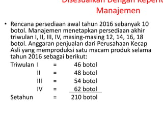 Disesuaikan Dengan Keperlu
Manajemen
• Rencana persediaan awal tahun 2016 sebanyak 10
botol. Manajemen menetapkan persediaan akhir
triwulan I, II, III, IV, masing-masing 12, 14, 16, 18
botol. Anggaran penjualan dari Perusahaan Kecap
Asli yang memproduksi satu macam produk selama
tahun 2016 sebagai berikut:
Triwulan I = 46 botol
II = 48 botol
III = 54 botol
IV = 62 botol
Setahun = 210 botol
 