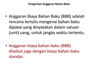 • Anggaran Biaya Bahan Baku (BBB) adalah
rencana tertulis mengenai bahan baku
dipakai yang dinyatakan dalam satuan
(unit) uang, untuk jangka waktu tertentu.
• Anggaran biaya bahan baku (BBB)
disebut juga dengan biaya bahan baku
standar.
Pengertian Anggaran Bahan Baku
 