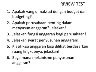 1. Apakah yang dimaksud dengan budget dan
budgeting?
2. Apakah perusahaan penting dalam
menyusun anggaran? Jelaskan!
3. Jelaskan fungsi anggaran bagi perusahaan!
4. Jelaskan syarat penyusunan anggaran!
5. Klasifikasi anggaran bisa dilihat berdasarkan
ruang lingkupnya, jelaskan!
6. Bagaimana mekanisme penyusunan
anggaran?
RIVIEW TEST
 
