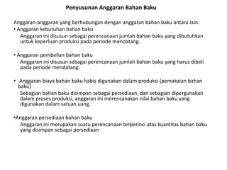 Anggaran-anggaran yang berhubungan dengan anggaran bahan baku antara lain:
• Anggaran kebutuhan bahan baku
Anggaran ini disusun sebagai perencanaan jumlah bahan baku yang dibutuhkan
untuk keperluan produksi pada periode mendatang.
• Anggaran pembelian bahan baku
Anggaran ini disusun sebagai perencanaan jumlah bahan baku yang harus dibeli
pada periode mendatang.
• Anggaran biaya bahan baku habis digunakan dalam produksi (pemakaian bahan
baku)
Sebagian bahan baku disimpan sebagai persediaan, dan sebagian dipergunakan
dalam proses produksi, anggaran ini merencanakan nilai bahan baku yang
digunakan dalam satuan uang.
•Anggaran persediaan bahan baku
Anggaran ini merupakan suatu perencanaan terperinci atas kuantitas bahan baku
yang disimpan sebagai persediaan
Penyusunan Anggaran Bahan Baku
 