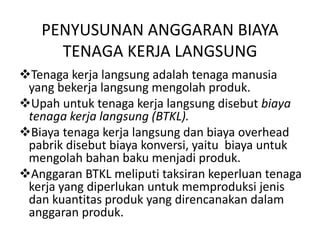 PENYUSUNAN ANGGARAN BIAYA
TENAGA KERJA LANGSUNG
Tenaga kerja langsung adalah tenaga manusia
yang bekerja langsung mengolah produk.
Upah untuk tenaga kerja langsung disebut biaya
tenaga kerja langsung (BTKL).
Biaya tenaga kerja langsung dan biaya overhead
pabrik disebut biaya konversi, yaitu biaya untuk
mengolah bahan baku menjadi produk.
Anggaran BTKL meliputi taksiran keperluan tenaga
kerja yang diperlukan untuk memproduksi jenis
dan kuantitas produk yang direncanakan dalam
anggaran produk.
 
