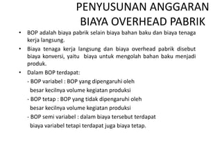 PENYUSUNAN ANGGARAN
BIAYA OVERHEAD PABRIK
• BOP adalah biaya pabrik selain biaya bahan baku dan biaya tenaga
kerja langsung.
• Biaya tenaga kerja langsung dan biaya overhead pabrik disebut
biaya konversi, yaitu biaya untuk mengolah bahan baku menjadi
produk.
• Dalam BOP terdapat:
- BOP variabel : BOP yang dipengaruhi oleh
besar kecilnya volume kegiatan produksi
- BOP tetap : BOP yang tidak dipengaruhi oleh
besar kecilnya volume kegiatan produksi
- BOP semi variabel : dalam biaya tersebut terdapat
biaya variabel tetapi terdapat juga biaya tetap.
 