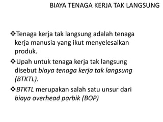 BIAYA TENAGA KERJA TAK LANGSUNG
Tenaga kerja tak langsung adalah tenaga
kerja manusia yang ikut menyelesaikan
produk.
Upah untuk tenaga kerja tak langsung
disebut biaya tenaga kerja tak langsung
(BTKTL).
BTKTL merupakan salah satu unsur dari
biaya overhead parbik (BOP)
 