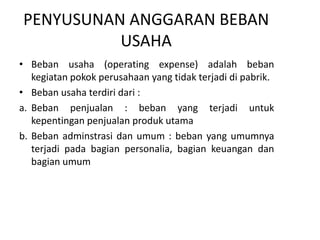 PENYUSUNAN ANGGARAN BEBAN
USAHA
• Beban usaha (operating expense) adalah beban
kegiatan pokok perusahaan yang tidak terjadi di pabrik.
• Beban usaha terdiri dari :
a. Beban penjualan : beban yang terjadi untuk
kepentingan penjualan produk utama
b. Beban adminstrasi dan umum : beban yang umumnya
terjadi pada bagian personalia, bagian keuangan dan
bagian umum
 