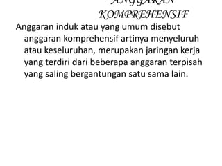 Anggaran induk atau yang umum disebut
anggaran komprehensif artinya menyeluruh
atau keseluruhan, merupakan jaringan kerja
yang terdiri dari beberapa anggaran terpisah
yang saling bergantungan satu sama lain.
ANGGARAN
KOMPREHENSIF
 