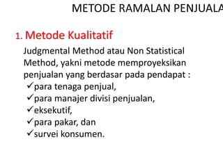 METODE RAMALAN PENJUALA
1. Metode Kualitatif
Judgmental Method atau Non Statistical
Method, yakni metode memproyeksikan
penjualan yang berdasar pada pendapat :
para tenaga penjual,
para manajer divisi penjualan,
eksekutif,
para pakar, dan
survei konsumen.
 
