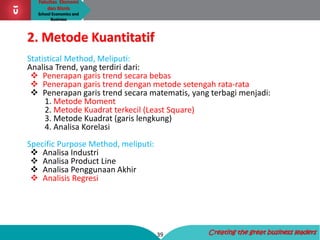Fakultas Ekonomi
dan Bisnis
School Economics and
Business
39 Creating the great business leaders
2. Metode Kuantitatif
Statistical Method, Meliputi:
Analisa Trend, yang terdiri dari:
 Penerapan garis trend secara bebas
 Penerapan garis trend dengan metode setengah rata-rata
 Penerapan garis trend secara matematis, yang terbagi menjadi:
1. Metode Moment
2. Metode Kuadrat terkecil (Least Square)
3. Metode Kuadrat (garis lengkung)
4. Analisa Korelasi
Specific Purpose Method, meliputi:
 Analisa Industri
 Analisa Product Line
 Analisa Penggunaan Akhir
 Analisis Regresi
 