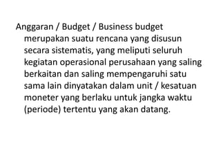 Anggaran / Budget / Business budget
merupakan suatu rencana yang disusun
secara sistematis, yang meliputi seluruh
kegiatan operasional perusahaan yang saling
berkaitan dan saling mempengaruhi satu
sama lain dinyatakan dalam unit / kesatuan
moneter yang berlaku untuk jangka waktu
(periode) tertentu yang akan datang.
 