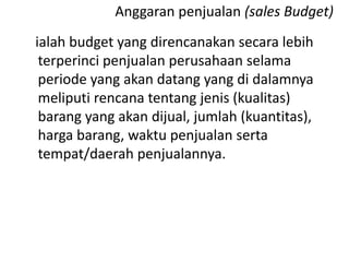 ialah budget yang direncanakan secara lebih
terperinci penjualan perusahaan selama
periode yang akan datang yang di dalamnya
meliputi rencana tentang jenis (kualitas)
barang yang akan dijual, jumlah (kuantitas),
harga barang, waktu penjualan serta
tempat/daerah penjualannya.
Anggaran penjualan (sales Budget)
 