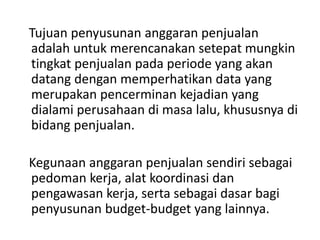 Tujuan penyusunan anggaran penjualan
adalah untuk merencanakan setepat mungkin
tingkat penjualan pada periode yang akan
datang dengan memperhatikan data yang
merupakan pencerminan kejadian yang
dialami perusahaan di masa lalu, khususnya di
bidang penjualan.
Kegunaan anggaran penjualan sendiri sebagai
pedoman kerja, alat koordinasi dan
pengawasan kerja, serta sebagai dasar bagi
penyusunan budget-budget yang lainnya.
 