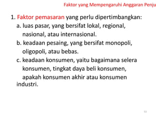 Faktor yang Mempengaruhi Anggaran Penju
1. Faktor pemasaran yang perlu dipertimbangkan:
a. luas pasar, yang bersifat lokal, regional,
nasional, atau internasional.
b. keadaan pesaing, yang bersifat monopoli,
oligopoli, atau bebas.
c. keadaan konsumen, yaitu bagaimana selera
konsumen, tingkat daya beli konsumen,
apakah konsumen akhir atau konsumen
industri.
53
 