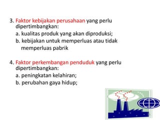 3. Faktor kebijakan perusahaan yang perlu
dipertimbangkan:
a. kualitas produk yang akan diproduksi;
b. kebijakan untuk memperluas atau tidak
memperluas pabrik
4. Faktor perkembangan penduduk yang perlu
dipertimbangkan:
a. peningkatan kelahiran;
b. perubahan gaya hidup;
55
 