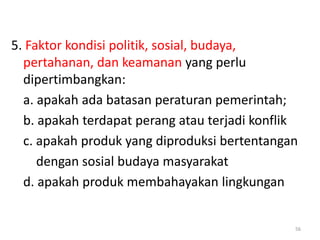 5. Faktor kondisi politik, sosial, budaya,
pertahanan, dan keamanan yang perlu
dipertimbangkan:
a. apakah ada batasan peraturan pemerintah;
b. apakah terdapat perang atau terjadi konflik
c. apakah produk yang diproduksi bertentangan
dengan sosial budaya masyarakat
d. apakah produk membahayakan lingkungan
56
 