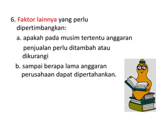 6. Faktor lainnya yang perlu
dipertimbangkan:
a. apakah pada musim tertentu anggaran
penjualan perlu ditambah atau
dikurangi
b. sampai berapa lama anggaran
perusahaan dapat dipertahankan.
57
 