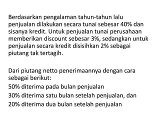 Berdasarkan pengalaman tahun-tahun lalu
penjualan dilakukan secara tunai sebesar 40% dan
sisanya kredit. Untuk penjualan tunai perusahaan
memberikan discount sebesar 3%, sedangkan untuk
penjualan secara kredit disisihkan 2% sebagai
piutang tak tertagih.
Dari piutang netto penerimaannya dengan cara
sebagai berikut:
50% diterima pada bulan penjualan
30% diterima satu bulan setelah penjualan, dan
20% diterima dua bulan setelah penjualan
 