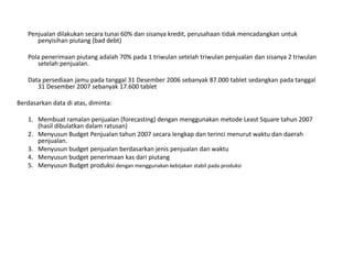Penjualan dilakukan secara tunai 60% dan sisanya kredit, perusahaan tidak mencadangkan untuk
penyisihan piutang (bad debt)
Pola penerimaan piutang adalah 70% pada 1 triwulan setelah triwulan penjualan dan sisanya 2 triwulan
setelah penjualan.
Data persediaan jamu pada tanggal 31 Desember 2006 sebanyak 87.000 tablet sedangkan pada tanggal
31 Desember 2007 sebanyak 17.600 tablet
Berdasarkan data di atas, diminta:
1. Membuat ramalan penjualan (forecasting) dengan menggunakan metode Least Square tahun 2007
(hasil dibulatkan dalam ratusan)
2. Menyusun Budget Penjualan tahun 2007 secara lengkap dan terinci menurut waktu dan daerah
penjualan.
3. Menyusun budget penjualan berdasarkan jenis penjualan dan waktu
4. Menyusun budget penerimaan kas dari piutang
5. Menyusun Budget produksi dengan menggunakan kebijakan stabil pada produksi
 
