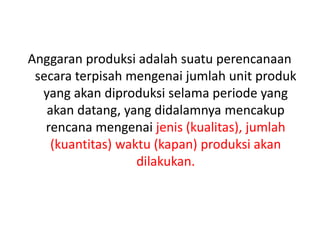 Anggaran produksi adalah suatu perencanaan
secara terpisah mengenai jumlah unit produk
yang akan diproduksi selama periode yang
akan datang, yang didalamnya mencakup
rencana mengenai jenis (kualitas), jumlah
(kuantitas) waktu (kapan) produksi akan
dilakukan.
 