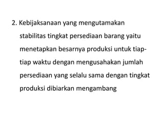 2. Kebijaksanaan yang mengutamakan
stabilitas tingkat persediaan barang yaitu
menetapkan besarnya produksi untuk tiap-
tiap waktu dengan mengusahakan jumlah
persediaan yang selalu sama dengan tingkat
produksi dibiarkan mengambang
 