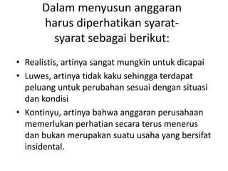 • Realistis, artinya sangat mungkin untuk dicapai
• Luwes, artinya tidak kaku sehingga terdapat
peluang untuk perubahan sesuai dengan situasi
dan kondisi
• Kontinyu, artinya bahwa anggaran perusahaan
memerlukan perhatian secara terus menerus
dan bukan merupakan suatu usaha yang bersifat
insidental.
Dalam menyusun anggaran
harus diperhatikan syarat-
syarat sebagai berikut:
 