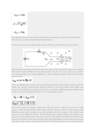 Dapat dikatakan bahwa arus yang mengalir dalam kondisi beban mekanik yang tidak berubah ini digunakan
untuk melawan gaya beban untuk didapatkan kecepatan konstan.
Satu lagi mode dari mesin DC adalah sebagai generator. Berikut ini adalah rangkaian generator DC linier
Sudah disebutkan sebelumnya bahwa pada motor, arus masuk ke motor dan diubah menjadi putaran mekanik.
Pada generator adalah kebalikan dari motor dimana gerakan dari prime mover atau gorvernor a.k.a pemutar
rotor yang memberikan gaya eksternal (digambar Fapp) akan menimbulkan tegangan induksi pada konduktor.
Ingat persamaan
Karena saat diberikan gaya ke kanan maka akan ada kecepatan gerak konduktor ke kanan. Saat ada konduktor
(dengan loop tertutup) bergerak dengan kecepatan tertentu di area yang diberikan medan magnet, maka
tegangan akan diinduksikan ke konduktor tersebut. Nah saat konduktor memiliki tegangan, jika rangkaian pada
konduktor tersebut tertutup maka akan timbul arus. Nah ingat persamaan berikut
Pada konsep generator ini tegangan induksi harus lebih besar dari VB, dalam kasus motor DC VB adalah
tegangan sumber dan pada generator adalah tegangan terminal. Tegangan terminal ini adalah tegangan yang
dikeluarkan generator pada terminalnya yang sudah dikurangi oleh drop voltagenya. Pada terminal ini akan
terdapat arus yang dikeluarkan generator. Jika dibandingkan pada rangkaian generator dan rangkaian motor
maka arah arus akan berbeda dimana pada generator arah arus akan kearah atas konduktor dan pada motor akan
kearah bawah konduktor. Secara kasat mata pada gambar dapat diterjemahkan bahwa pada motor arus masuk ke
mesin DC dan pada generator arus keluar dari mesin DC. Nah pada generator kan arah arus kan beda dengan
 