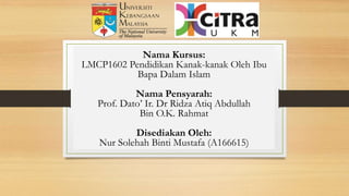 Nama Kursus:
LMCP1602 Pendidikan Kanak-kanak Oleh Ibu
Bapa Dalam Islam
Nama Pensyarah:
Prof. Dato’ Ir. Dr Ridza Atiq Abdullah
Bin O.K. Rahmat
Disediakan Oleh:
Nur Solehah Binti Mustafa (A166615)
 