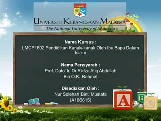 Nama Kursus :
LMCP1602 Pendidikan Kanak-kanak Oleh Ibu Bapa Dalam
Islam
Nama Pensyarah :
Prof. Dato' Ir. Dr Ridza Atiq Abdullah
Bin O.K. Rahmat
Disediakan Oleh :
Nur Solehah Binti Mustafa
(A166615)
 