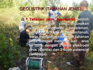 GEOLISTRIK (TAHANAN JENIS)GEOLISTRIK (TAHANAN JENIS)
 Tahanan jenis (geolistrik)Tahanan jenis (geolistrik) adalahadalah
suatu metode yang digunakansuatu metode yang digunakan
untuk mengetahui kedalaman,untuk mengetahui kedalaman,
penyebaran lapisan batuan/tanah,penyebaran lapisan batuan/tanah,
serta mengukur nilai-nilai tahananserta mengukur nilai-nilai tahanan
jenis dengan mengalir kan arusjenis dengan mengalir kan arus
ke bumi dengan 2 buah elektrodake bumi dengan 2 buah elektroda
arus (stenlis) dan 2 buah potensialarus (stenlis) dan 2 buah potensial
(tembaga).(tembaga).
 