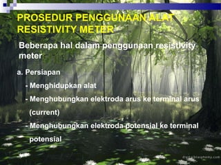 PROSEDUR PENGGUNAAN ALAT
RESISTIVITY METER
Beberapa hal dalam penggunaan resistivity
meter :
a. Persiapan
- Menghidupkan alat
- Menghubungkan elektroda arus ke terminal arus
(current)
- Menghubungkan elektroda potensial ke terminal
potensial
 