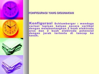 KONFIGURASI YANG DIGUNAKANKONFIGURASI YANG DIGUNAKAN
Konfigurasi Schlumberger : menduga
variasi lapisan batuan secara vertikal
dengan membentangkan 2 buah elektroda
arus dan 2 buah elektroda potensial
dengan jarak tertentu di tancap ke
tanah.
 