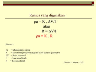 Rumus yang digunakan :
ρa = K . ∆V/I
atau
R = ∆V/I
ρa = K . R
dimana :
ρa = tahanan jenis semu
K = Konstanta jarak bentangan/Faktor koreksi geometris
∆V = Beda potensial
I = kuat arus listrik
R = Resistan tanah
Sumber : Vingoe, 1972
 