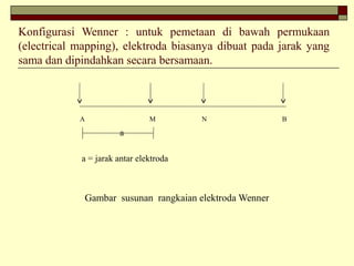 Konfigurasi Wenner : untuk pemetaan di bawah permukaan
(electrical mapping), elektroda biasanya dibuat pada jarak yang
sama dan dipindahkan secara bersamaan.
A M N B
a
a = jarak antar elektroda
Gambar susunan rangkaian elektroda Wenner
 