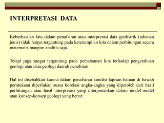 INTERPRETASI DATAINTERPRETASI DATA
Keberhasilan kita dalam penafsiran atau interpretasi data geolistrik (tahanan
jenis) tidak hanya tergantung pada keterampilan kita dalam perhitungan secara
matematis maupun analitis saja.
Tetapi juga sangat tergantung pada pemahaman kita terhadap pengetahuan
geologi atau data geologi daerah penelitian.
Hal ini disebabkan karena dalam penafsiran kondisi lapisan batuan di bawah
permukaan diperlukan suatu korelasi angka-angka yang diperoleh dari hasil
perhitungan atau hasil interpretasi yang diterjemahkan dalam model-model
atau konsep-konsep geologi yang benar.
 