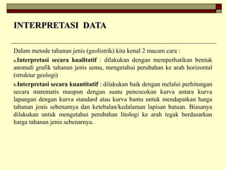 INTERPRETASI DATAINTERPRETASI DATA
Dalam metode tahanan jenis (geolistrik) kita kenal 2 macam cara :
a.Interpretasi secara kualitatif : dilakukan dengan memperhatikan bentuk
anomali grafik tahanan jenis semu, mengetahui perubahan ke arah horizontal
(struktur geologi)
b.Interpretasi secara kuantitatif : dilakukan baik dengan melalui perhitungan
secara matematis maupun dengan suatu pencocokan kurva antara kurva
lapangan dengan kurva standard atau kurva bantu untuk mendapatkan harga
tahanan jenis sebenarnya dan ketebalan/kedalaman lapisan batuan. Biasanya
dilakukan untuk mengetahui perubahan litologi ke arah tegak berdasarkan
harga tahanan jenis sebenarnya.
 