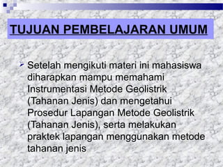 TUJUAN PEMBELAJARAN UMUM
 Setelah mengikuti materi ini mahasiswa
diharapkan mampu memahami
Instrumentasi Metode Geolistrik
(Tahanan Jenis) dan mengetahui
Prosedur Lapangan Metode Geolistrik
(Tahanan Jenis), serta melakukan
praktek lapangan menggunakan metode
tahanan jenis
 