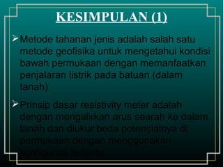 Metode tahanan jenis adalah salah satu
metode geofisika untuk mengetahui kondisi
bawah permukaan dengan memanfaatkan
penjalaran listrik pada batuan (dalam
tanah)
Prinsip dasar resistivity meter adalah
dengan mengalirkan arus searah ke dalam
tanah dan diukur beda potensialnya di
permukaan dengan menggunakan
konfigurasi tertentu
KESIMPULAN (1)
 