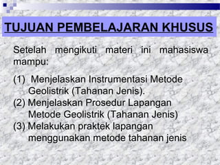 TUJUAN PEMBELAJARAN KHUSUS
Setelah mengikuti materi ini mahasiswa
mampu:
(1) Menjelaskan Instrumentasi Metode
Geolistrik (Tahanan Jenis).
(2) Menjelaskan Prosedur Lapangan
Metode Geolistrik (Tahanan Jenis)
(3) Melakukan praktek lapangan
menggunakan metode tahanan jenis
 