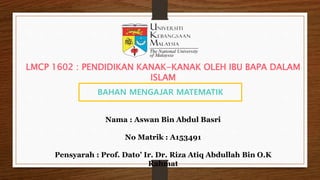 BAHAN MENGAJAR MATEMATIK
Nama : Aswan Bin Abdul Basri
No Matrik : A153491
Pensyarah : Prof. Dato’ Ir. Dr. Riza Atiq Abdullah Bin O.K
Rahmat
LMCP 1602 : PENDIDIKAN KANAK-KANAK OLEH IBU BAPA DALAM
ISLAM
 