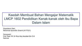 Kaedah Membuat Bahan Mengajar Matematik
LMCP 1602 Pendidikan Kanak-kanak oleh Ibu Bapa
Dalam Islam
Disediakan Oleh:
Mohamad Ajmal Bin Shahril (A177531)
Pensyarah:
Prof. Dato’ IR. Dr Riza Atiq Abdullah Bin O.K
Rahmat
 
