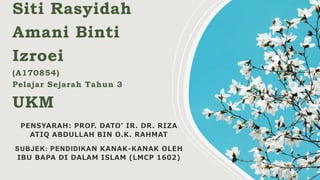 Siti Rasyidah
Amani Binti
Izroei
(A170854)
Pelajar Sejarah Tahun 3
UKM
PENSYARAH: PROF. DATO’ IR. DR. RIZA
ATIQ ABDULLAH BIN O.K. RAHMAT
SUBJEK: PENDIDIKAN KANAK-KANAK OLEH
IBU BAPA DI DALAM ISLAM (LMCP 1602)
 
