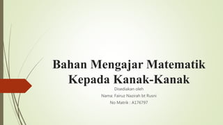 Bahan Mengajar Matematik
Kepada Kanak-Kanak
Disediakan oleh
Nama: Fairuz Nazirah bt Rusni
No Matrik : A176797
 