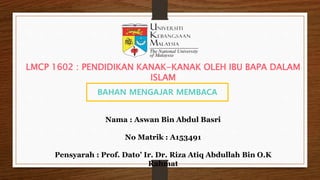 BAHAN MENGAJAR MEMBACA
Nama : Aswan Bin Abdul Basri
No Matrik : A153491
Pensyarah : Prof. Dato’ Ir. Dr. Riza Atiq Abdullah Bin O.K
Rahmat
LMCP 1602 : PENDIDIKAN KANAK-KANAK OLEH IBU BAPA DALAM
ISLAM
 